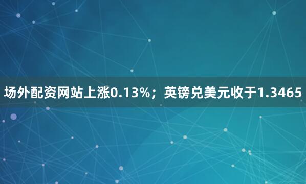 场外配资网站上涨0.13%；英镑兑美元收于1.3465