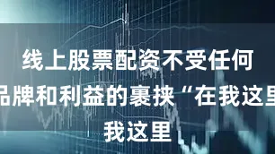 线上股票配资不受任何品牌和利益的裹挟“在我这里