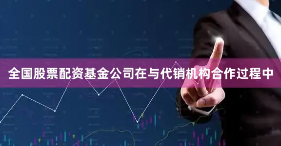 全国股票配资基金公司在与代销机构合作过程中